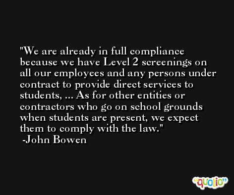 We are already in full compliance because we have Level 2 screenings on all our employees and any persons under contract to provide direct services to students, ... As for other entities or contractors who go on school grounds when students are present, we expect them to comply with the law. -John Bowen