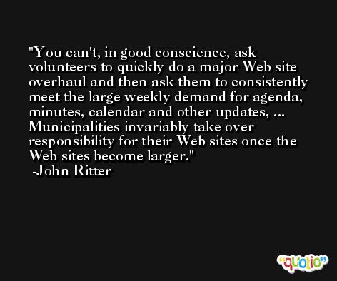 You can't, in good conscience, ask volunteers to quickly do a major Web site overhaul and then ask them to consistently meet the large weekly demand for agenda, minutes, calendar and other updates, ... Municipalities invariably take over responsibility for their Web sites once the Web sites become larger. -John Ritter