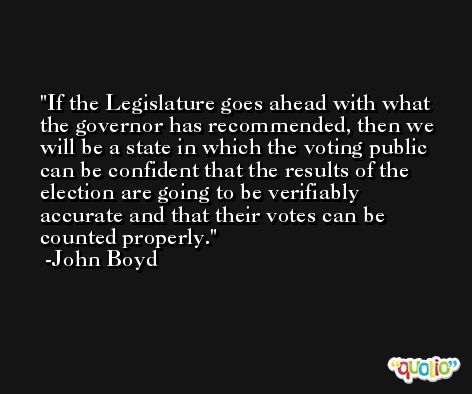 If the Legislature goes ahead with what the governor has recommended, then we will be a state in which the voting public can be confident that the results of the election are going to be verifiably accurate and that their votes can be counted properly. -John Boyd