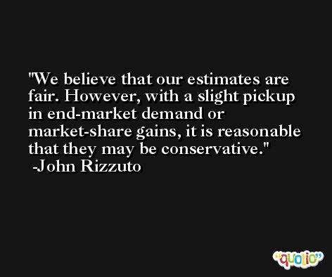 We believe that our estimates are fair. However, with a slight pickup in end-market demand or market-share gains, it is reasonable that they may be conservative. -John Rizzuto