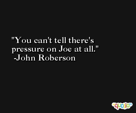 You can't tell there's pressure on Joe at all. -John Roberson