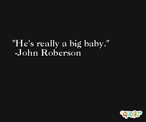 He's really a big baby. -John Roberson