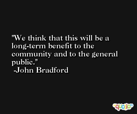 We think that this will be a long-term benefit to the community and to the general public. -John Bradford