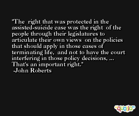 The  right that was protected in the assisted-suicide case was the right  of the people through their legislatures to articulate their own views  on the policies that should apply in those cases of terminating life,  and not to have the court interfering in those policy decisions, ... That's an important right. -John Roberts