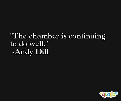 The chamber is continuing to do well. -Andy Dill
