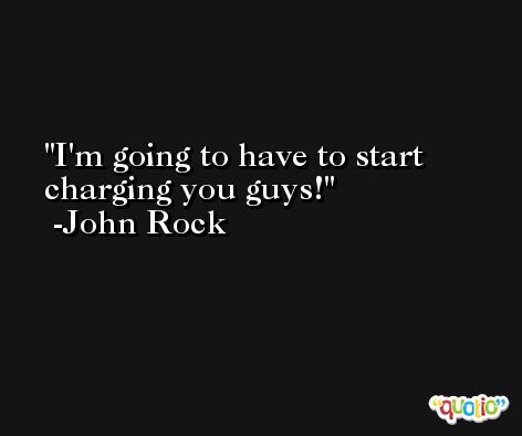I'm going to have to start charging you guys! -John Rock
