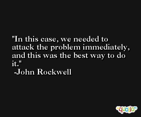 In this case, we needed to attack the problem immediately, and this was the best way to do it. -John Rockwell