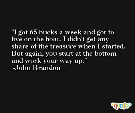 I got 65 bucks a week and got to live on the boat. I didn't get any share of the treasure when I started. But again, you start at the bottom and work your way up. -John Brandon