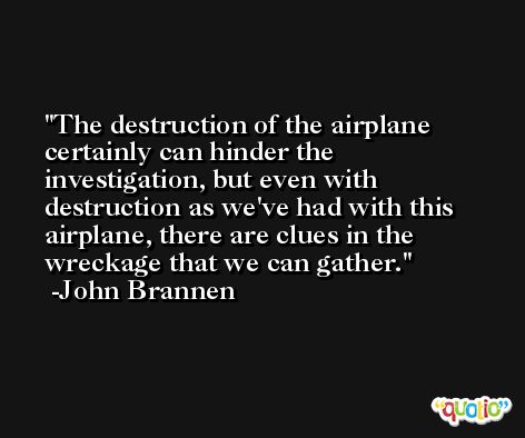 The destruction of the airplane certainly can hinder the investigation, but even with destruction as we've had with this airplane, there are clues in the wreckage that we can gather. -John Brannen