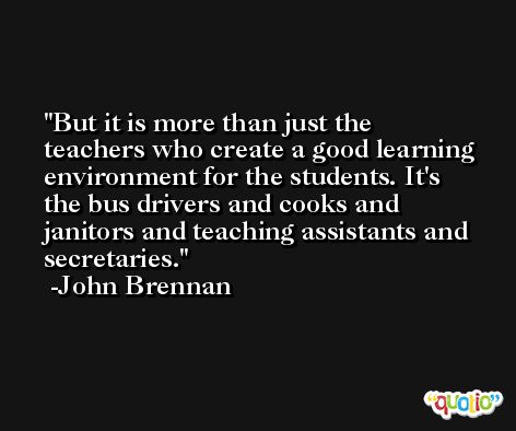 But it is more than just the teachers who create a good learning environment for the students. It's the bus drivers and cooks and janitors and teaching assistants and secretaries. -John Brennan