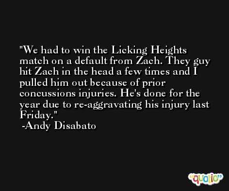 We had to win the Licking Heights match on a default from Zach. They guy hit Zach in the head a few times and I pulled him out because of prior concussions injuries. He's done for the year due to re-aggravating his injury last Friday. -Andy Disabato