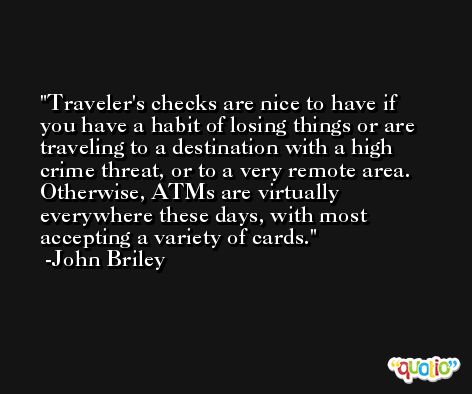 Traveler's checks are nice to have if you have a habit of losing things or are traveling to a destination with a high crime threat, or to a very remote area. Otherwise, ATMs are virtually everywhere these days, with most accepting a variety of cards. -John Briley