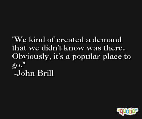 We kind of created a demand that we didn't know was there. Obviously, it's a popular place to go. -John Brill