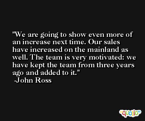 We are going to show even more of an increase next time. Our sales have increased on the mainland as well. The team is very motivated: we have kept the team from three years ago and added to it. -John Ross