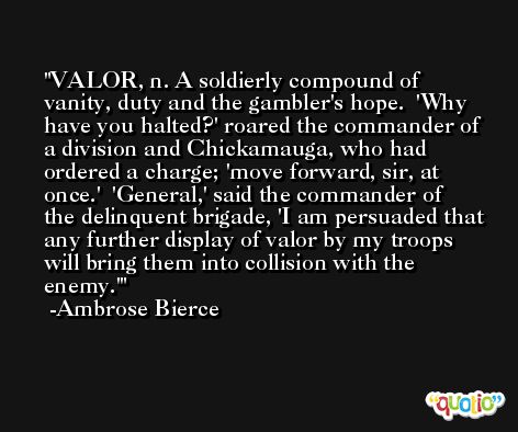 VALOR, n. A soldierly compound of vanity, duty and the gambler's hope.  'Why have you halted?' roared the commander of a division and Chickamauga, who had ordered a charge; 'move forward, sir, at once.'  'General,' said the commander of the delinquent brigade, 'I am persuaded that any further display of valor by my troops will bring them into collision with the enemy.' -Ambrose Bierce