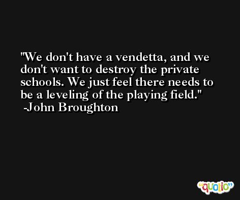 We don't have a vendetta, and we don't want to destroy the private schools. We just feel there needs to be a leveling of the playing field. -John Broughton