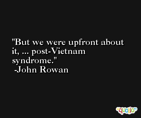 But we were upfront about it, ... post-Vietnam syndrome. -John Rowan