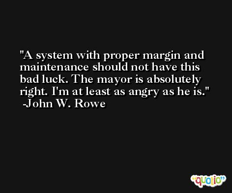 A system with proper margin and maintenance should not have this bad luck. The mayor is absolutely right. I'm at least as angry as he is. -John W. Rowe