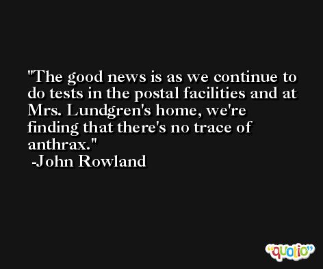 The good news is as we continue to do tests in the postal facilities and at Mrs. Lundgren's home, we're finding that there's no trace of anthrax. -John Rowland