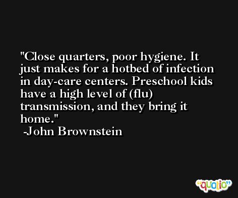 Close quarters, poor hygiene. It just makes for a hotbed of infection in day-care centers. Preschool kids have a high level of (flu) transmission, and they bring it home. -John Brownstein