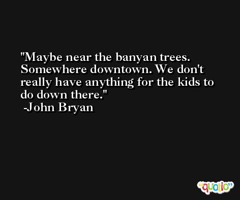 Maybe near the banyan trees. Somewhere downtown. We don't really have anything for the kids to do down there. -John Bryan