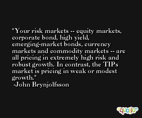 Your risk markets -- equity markets, corporate bond, high yield, emerging-market bonds, currency markets and commodity markets -- are all pricing in extremely high risk and robust growth. In contrast, the TIPs market is pricing in weak or modest growth. -John Brynjolfsson
