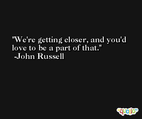 We're getting closer, and you'd love to be a part of that. -John Russell