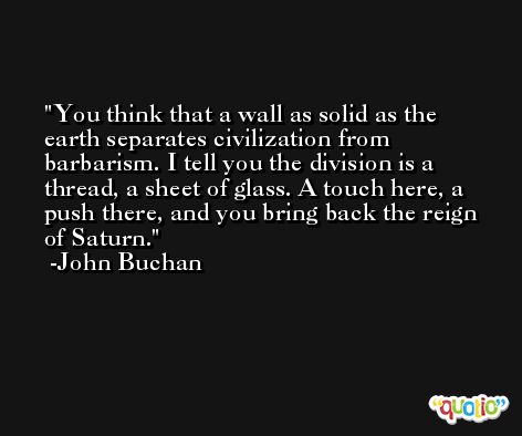 You think that a wall as solid as the earth separates civilization from barbarism. I tell you the division is a thread, a sheet of glass. A touch here, a push there, and you bring back the reign of Saturn. -John Buchan