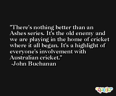 There's nothing better than an Ashes series. It's the old enemy and we are playing in the home of cricket where it all began. It's a highlight of everyone's involvement with Australian cricket. -John Buchanan