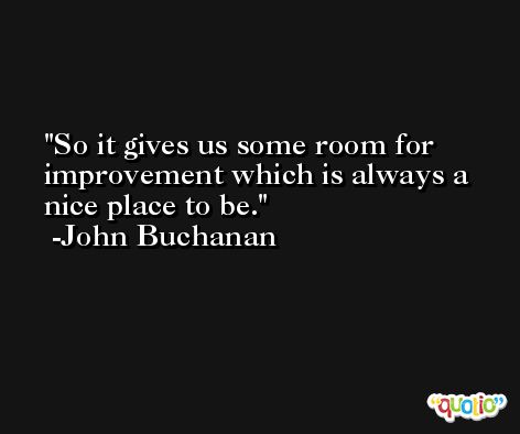 So it gives us some room for improvement which is always a nice place to be. -John Buchanan