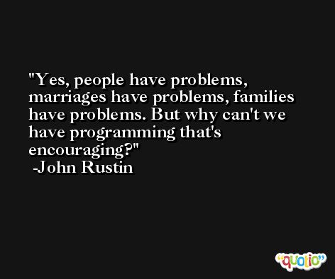 Yes, people have problems, marriages have problems, families have problems. But why can't we have programming that's encouraging? -John Rustin