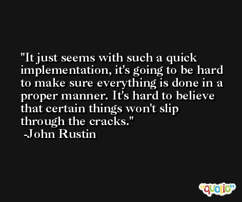 It just seems with such a quick implementation, it's going to be hard to make sure everything is done in a proper manner. It's hard to believe that certain things won't slip through the cracks. -John Rustin