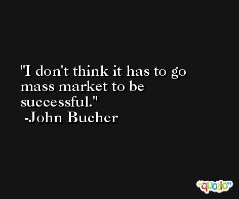 I don't think it has to go mass market to be successful. -John Bucher