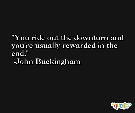You ride out the downturn and you're usually rewarded in the end. -John Buckingham