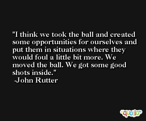 I think we took the ball and created some opportunities for ourselves and put them in situations where they would foul a little bit more. We moved the ball. We got some good shots inside. -John Rutter
