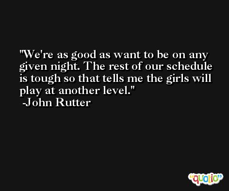 We're as good as want to be on any given night. The rest of our schedule is tough so that tells me the girls will play at another level. -John Rutter