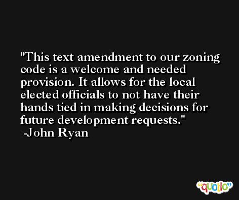 This text amendment to our zoning code is a welcome and needed provision. It allows for the local elected officials to not have their hands tied in making decisions for future development requests. -John Ryan