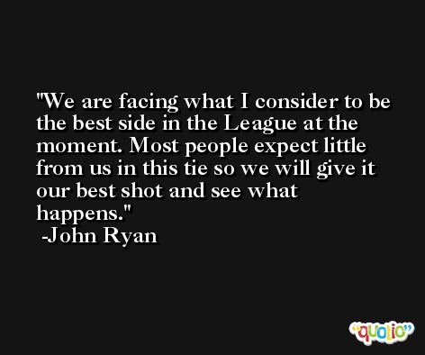 We are facing what I consider to be the best side in the League at the moment. Most people expect little from us in this tie so we will give it our best shot and see what happens. -John Ryan