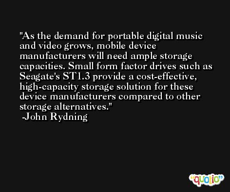 As the demand for portable digital music and video grows, mobile device manufacturers will need ample storage capacities. Small form factor drives such as Seagate's ST1.3 provide a cost-effective, high-capacity storage solution for these device manufacturers compared to other storage alternatives. -John Rydning