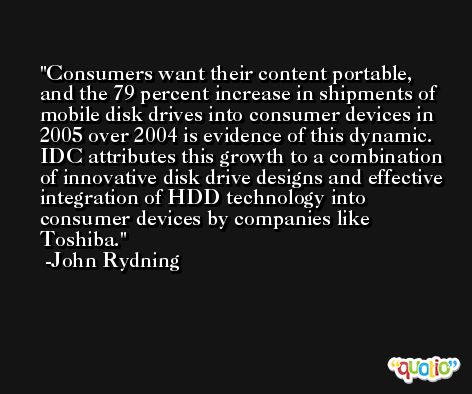 Consumers want their content portable, and the 79 percent increase in shipments of mobile disk drives into consumer devices in 2005 over 2004 is evidence of this dynamic. IDC attributes this growth to a combination of innovative disk drive designs and effective integration of HDD technology into consumer devices by companies like Toshiba. -John Rydning