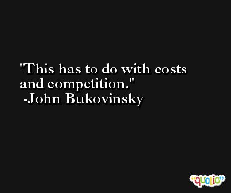 This has to do with costs and competition. -John Bukovinsky