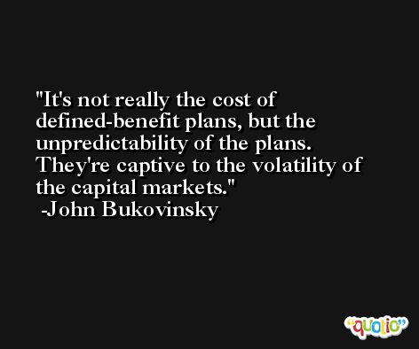 It's not really the cost of defined-benefit plans, but the unpredictability of the plans. They're captive to the volatility of the capital markets. -John Bukovinsky