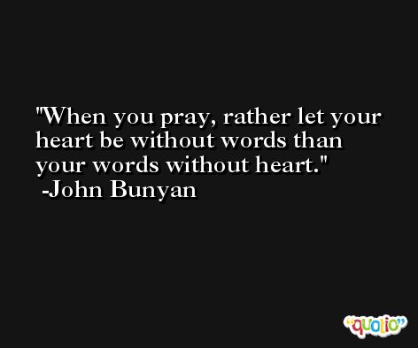 When you pray, rather let your heart be without words than your words without heart. -John Bunyan