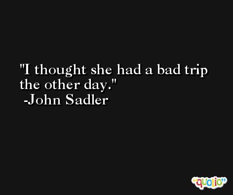 I thought she had a bad trip the other day. -John Sadler