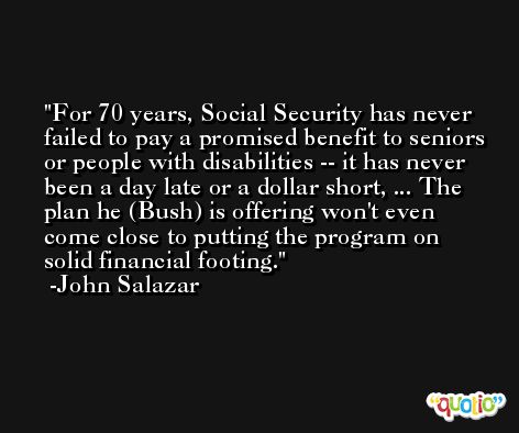 For 70 years, Social Security has never failed to pay a promised benefit to seniors or people with disabilities -- it has never been a day late or a dollar short, ... The plan he (Bush) is offering won't even come close to putting the program on solid financial footing. -John Salazar