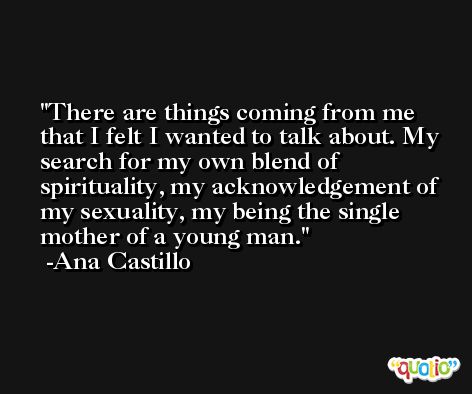 There are things coming from me that I felt I wanted to talk about. My search for my own blend of spirituality, my acknowledgement of my sexuality, my being the single mother of a young man. -Ana Castillo