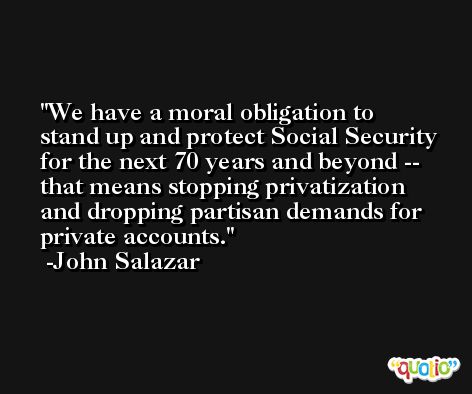 We have a moral obligation to stand up and protect Social Security for the next 70 years and beyond -- that means stopping privatization and dropping partisan demands for private accounts. -John Salazar