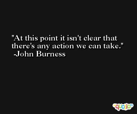 At this point it isn't clear that there's any action we can take. -John Burness