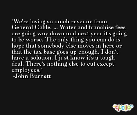 We're losing so much revenue from General Cable, ... Water and franchise fees are going way down and next year it's going to be worse. The only thing you can do is hope that somebody else moves in here or that the tax base goes up enough. I don't have a solution. I just know it's a tough deal. There's nothing else to cut except employees. -John Burnett