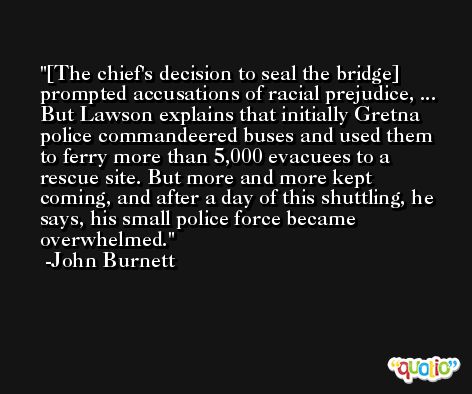 [The chief's decision to seal the bridge] prompted accusations of racial prejudice, ... But Lawson explains that initially Gretna police commandeered buses and used them to ferry more than 5,000 evacuees to a rescue site. But more and more kept coming, and after a day of this shuttling, he says, his small police force became overwhelmed. -John Burnett